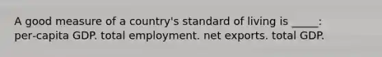 A good measure of a country's standard of living is _____: per‑capita GDP. total employment. net exports. total GDP.