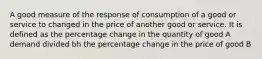 A good measure of the response of consumption of a good or service to changed in the price of another good or service. It is defined as the percentage change in the quantity of good A demand divided bh the percentage change in the price of good B