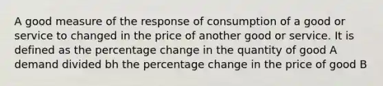 A good measure of the response of consumption of a good or service to changed in the price of another good or service. It is defined as the percentage change in the quantity of good A demand divided bh the percentage change in the price of good B