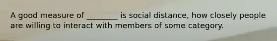 A good measure of ________ is social distance, how closely people are willing to interact with members of some category.