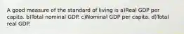 A good measure of the standard of living is a)Real GDP per capita. b)Total nominal GDP. c)Nominal GDP per capita. d)Total real GDP.