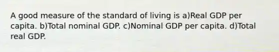 A good measure of the standard of living is a)Real GDP per capita. b)Total nominal GDP. c)Nominal GDP per capita. d)Total real GDP.