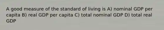 A good measure of the standard of living is A) nominal GDP per capita B) real GDP per capita C) total nominal GDP D) total real GDP