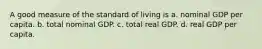 A good measure of the standard of living is a. nominal GDP per capita. b. total nominal GDP. c. total real GDP. d. real GDP per capita.