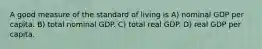 A good measure of the standard of living is A) nominal GDP per capita. B) total nominal GDP. C) total real GDP. D) real GDP per capita.