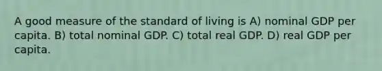 A good measure of the standard of living is A) nominal GDP per capita. B) total nominal GDP. C) total real GDP. D) real GDP per capita.