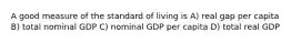 A good measure of the standard of living is A) real gap per capita B) total nominal GDP C) nominal GDP per capita D) total real GDP