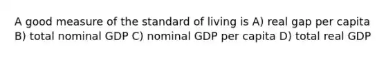 A good measure of the standard of living is A) real gap per capita B) total nominal GDP C) nominal GDP per capita D) total real GDP