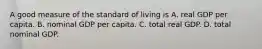 A good measure of the standard of living is A. real GDP per capita. B. nominal GDP per capita. C. total real GDP. D. total nominal GDP.