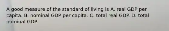 A good measure of the standard of living is A. real GDP per capita. B. nominal GDP per capita. C. total real GDP. D. total nominal GDP.