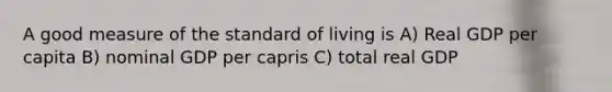 A good measure of the standard of living is A) Real GDP per capita B) nominal GDP per capris C) total real GDP