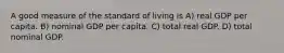 A good measure of the standard of living is A) real GDP per capita. B) nominal GDP per capita. C) total real GDP. D) total nominal GDP.