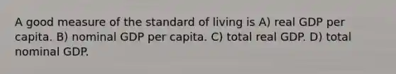 A good measure of the standard of living is A) real GDP per capita. B) nominal GDP per capita. C) total real GDP. D) total nominal GDP.