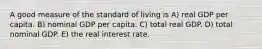 A good measure of the standard of living is A) real GDP per capita. B) nominal GDP per capita. C) total real GDP. D) total nominal GDP. E) the real interest rate.