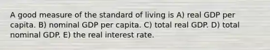 A good measure of the standard of living is A) real GDP per capita. B) nominal GDP per capita. C) total real GDP. D) total nominal GDP. E) the real interest rate.