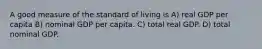 A good measure of the standard of living is A) real GDP per capita B) nominal GDP per capita. C) total real GDP. D) total nominal GDP.