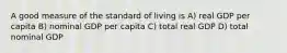 A good measure of the standard of living is A) real GDP per capita B) nominal GDP per capita C) total real GDP D) total nominal GDP