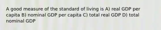 A good measure of the standard of living is A) real GDP per capita B) nominal GDP per capita C) total real GDP D) total nominal GDP