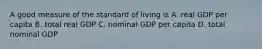 A good measure of the standard of living is A. real GDP per capita B. total real GDP C. nominal GDP per capita D. total nominal GDP