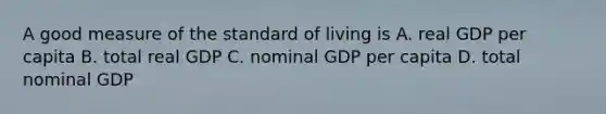 A good measure of the standard of living is A. real GDP per capita B. total real GDP C. nominal GDP per capita D. total nominal GDP