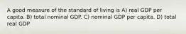 A good measure of the standard of living is A) real GDP per capita. B) total nominal GDP. C) nominal GDP per capita. D) total real GDP