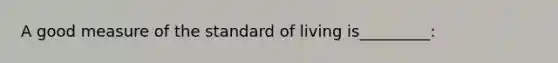 A good measure of the standard of living is_________: