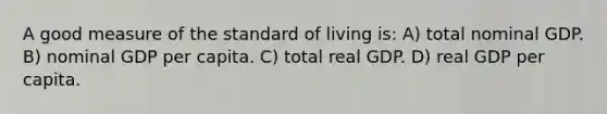 A good measure of the standard of living is: A) total nominal GDP. B) nominal GDP per capita. C) total real GDP. D) real GDP per capita.