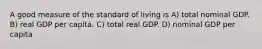 A good measure of the standard of living is A) total nominal GDP. B) real GDP per capita. C) total real GDP. D) nominal GDP per capita