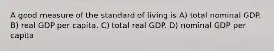 A good measure of the standard of living is A) total nominal GDP. B) real GDP per capita. C) total real GDP. D) nominal GDP per capita