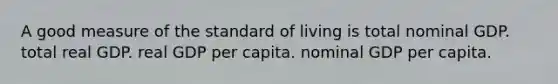 A good measure of the standard of living is total nominal GDP. total real GDP. real GDP per capita. nominal GDP per capita.