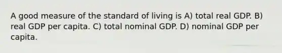 A good measure of the standard of living is A) total real GDP. B) real GDP per capita. C) total nominal GDP. D) nominal GDP per capita.