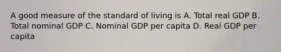 A good measure of the standard of living is A. Total real GDP B. Total nominal GDP C. Nominal GDP per capita D. Real GDP per capita