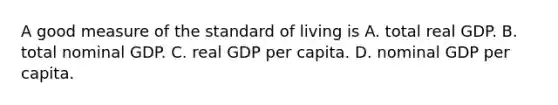 A good measure of the standard of living is A. total real GDP. B. total nominal GDP. C. real GDP per capita. D. nominal GDP per capita.