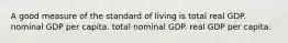 A good measure of the standard of living is total real GDP. nominal GDP per capita. total nominal GDP. real GDP per capita.