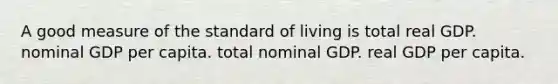 A good measure of the standard of living is total real GDP. nominal GDP per capita. total nominal GDP. real GDP per capita.