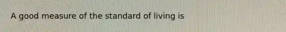 A good measure of the standard of living is