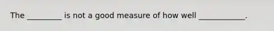 The _________ is not a good measure of how well ____________.