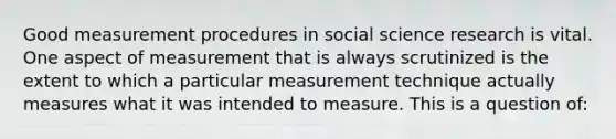 Good measurement procedures in social science research is vital. One aspect of measurement that is always scrutinized is the extent to which a particular measurement technique actually measures what it was intended to measure. This is a question of: