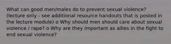 What can good men/males do to prevent sexual violence? (lecture only - see additional resource handouts that is posted in the lecture module) o Why should men should care about sexual violence / rape? o Why are they important as allies in the fight to end sexual violence?