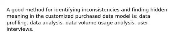 A good method for identifying inconsistencies and finding hidden meaning in the customized purchased data model is: data profiling. data analysis. data volume usage analysis. user interviews.