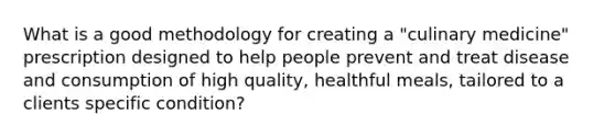 What is a good methodology for creating a "culinary medicine" prescription designed to help people prevent and treat disease and consumption of high quality, healthful meals, tailored to a clients specific condition?