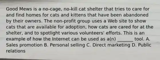 Good Mews is a no-cage, no-kill cat shelter that tries to care for and find homes for cats and kittens that have been abandoned by their owners. The non-profit group uses a Web site to show cats that are available for adoption, how cats are cared for at the shelter, and to spotlight various volunteers' efforts. This is an example of how the Internet can be used as a(n) _______ tool. A. Sales promotion B. Personal selling C. Direct marketing D. Public relations