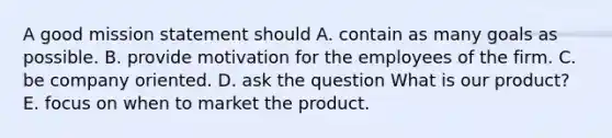 A good mission statement should A. contain as many goals as possible. B. provide motivation for the employees of the firm. C. be company oriented. D. ask the question What is our product? E. focus on when to market the product.