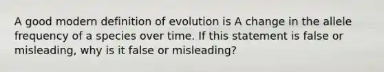 A good modern definition of evolution is A change in the allele frequency of a species over time. If this statement is false or misleading, why is it false or misleading?