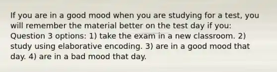 If you are in a good mood when you are studying for a test, you will remember the material better on the test day if you: Question 3 options: 1) take the exam in a new classroom. 2) study using elaborative encoding. 3) are in a good mood that day. 4) are in a bad mood that day.