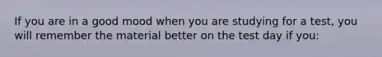 If you are in a good mood when you are studying for a test, you will remember the material better on the test day if you: