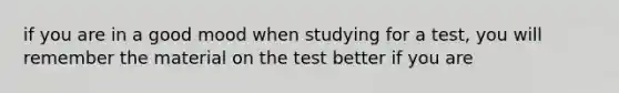 if you are in a good mood when studying for a test, you will remember the material on the test better if you are