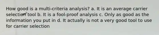 How good is a multi-criteria analysis? a. It is an average carrier selection tool b. It is a fool-proof analysis c. Only as good as the information you put in d. It actually is not a very good tool to use for carrier selection