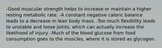 -Good muscular strength helps to increase or maintain a higher resting metabolic rate. -A constant negative caloric balance leads to a decrease in lean body mass. -Too much flexibility leads to unstable and loose joints, which can actually increase the likelihood of injury. -Much of the blood glucose from food consumption goes to the muscles, where it is stored as glycogen.