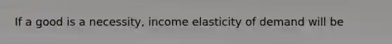 If a good is a necessity, income elasticity of demand will be